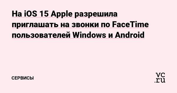На iOS 15 Apple разрешила приглашать на звонки по FaceTime пользователей Windows и Android Статьи редакции 