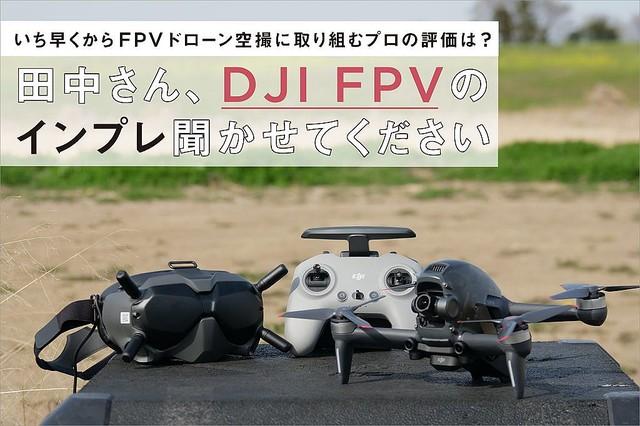 いち早くからFPVドローン空撮に取り組むプロの評価は? 田中さん、DJI FPVの インプレ聞かせてください