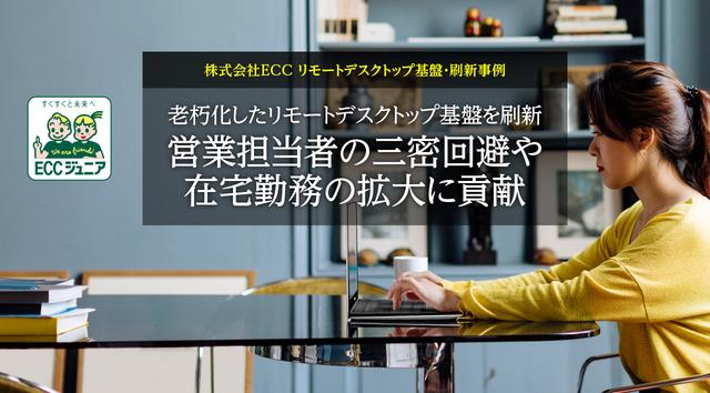 ECC Co., Ltd. Remote Desktop Platform Renewal Example Renovating an aging remote desktop platform Contributing to the expansion of telecommuting and the avoidance of the three Cs by sales representatives - Nikkei Cross Tech Special